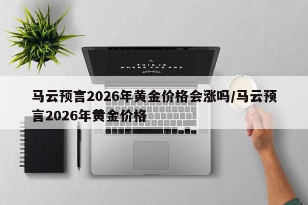 马云预言2026年黄金价格会涨吗/马云预言2026年黄金价格