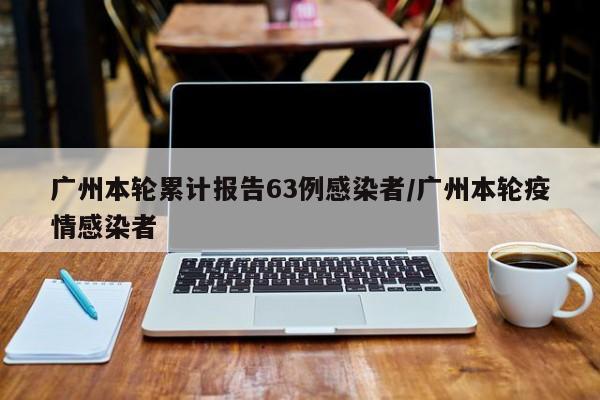广州本轮累计报告63例感染者/广州本轮疫情感染者
