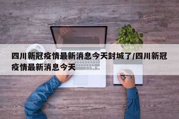 四川新冠疫情最新消息今天封城了/四川新冠疫情最新消息今天