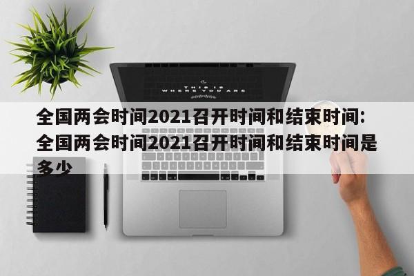 全国两会时间2021召开时间和结束时间:全国两会时间2021召开时间和结束时间是多少