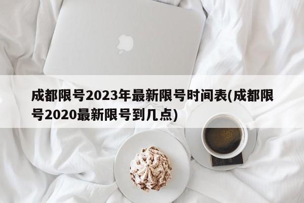 成都限号2023年最新限号时间表(成都限号2020最新限号到几点)