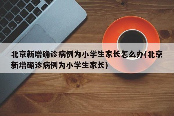 北京新增确诊病例为小学生家长怎么办(北京新增确诊病例为小学生家长)
