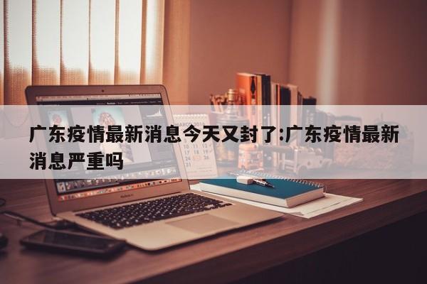 广东疫情最新消息今天又封了:广东疫情最新消息严重吗