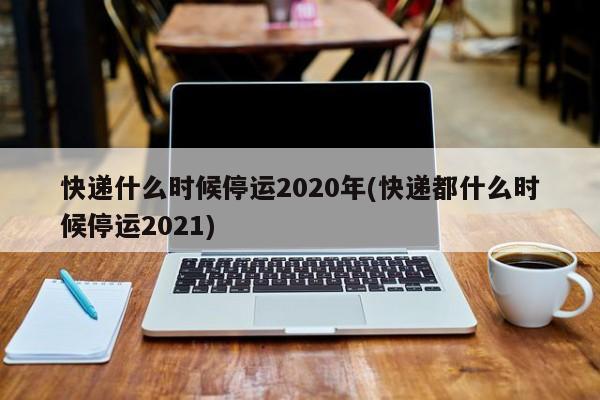 快递什么时候停运2020年(快递都什么时候停运2021)
