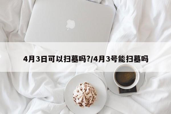 4月3日可以扫墓吗?/4月3号能扫墓吗