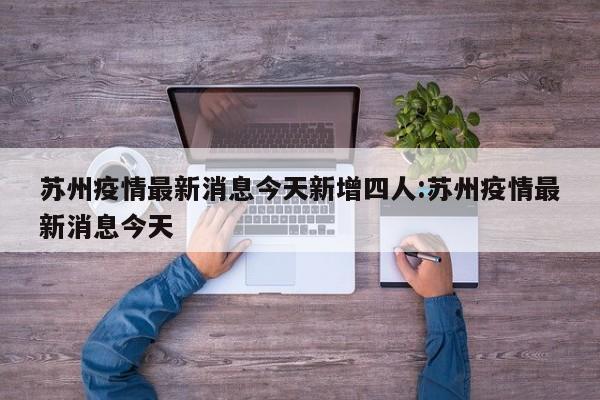 苏州疫情最新消息今天新增四人:苏州疫情最新消息今天