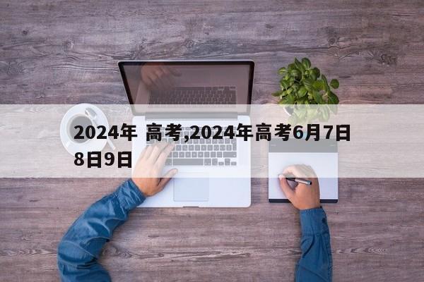 2024年 高考,2024年高考6月7日8日9日