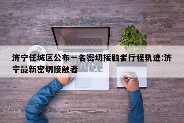 济宁任城区公布一名密切接触者行程轨迹:济宁最新密切接触者