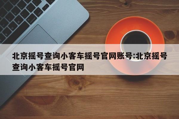 北京摇号查询小客车摇号官网账号:北京摇号查询小客车摇号官网