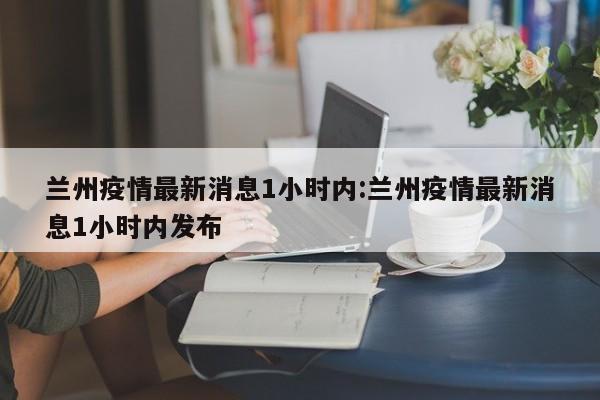 兰州疫情最新消息1小时内:兰州疫情最新消息1小时内发布