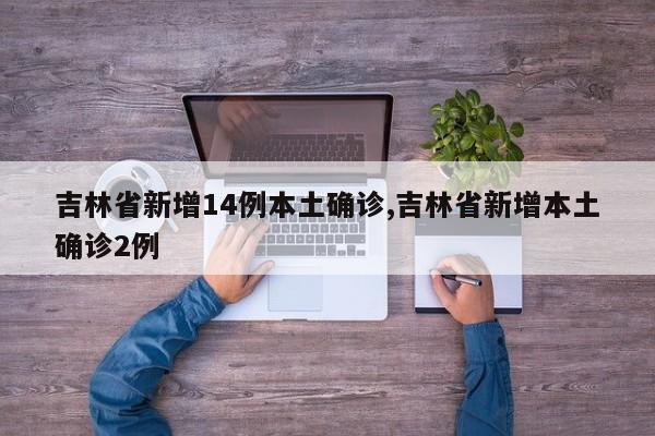 吉林省新增14例本土确诊,吉林省新增本土确诊2例