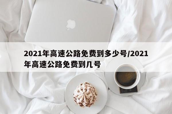 2021年高速公路免费到多少号/2021年高速公路免费到几号