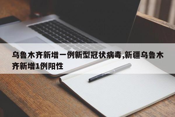 乌鲁木齐新增一例新型冠状病毒,新疆乌鲁木齐新增1例阳性