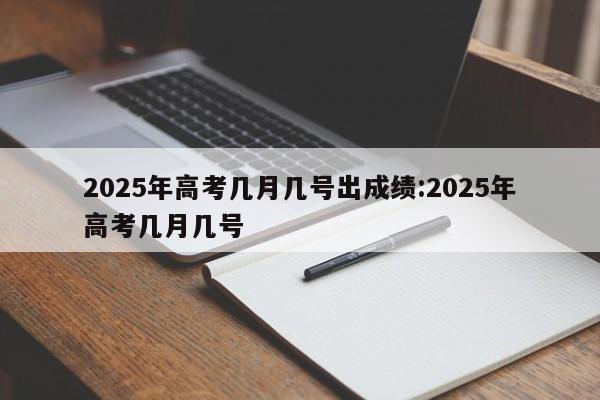 2025年高考几月几号出成绩:2025年高考几月几号