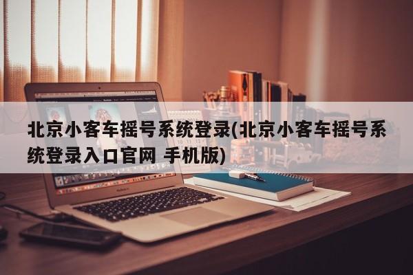 北京小客车摇号系统登录(北京小客车摇号系统登录入口官网 手机版)