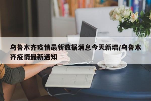 乌鲁木齐疫情最新数据消息今天新增/乌鲁木齐疫情最新通知