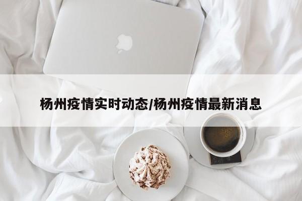 杨州疫情实时动态/杨州疫情最新消息