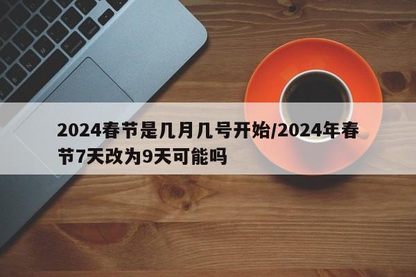 2024春节是几月几号开始/2024年春节7天改为9天可能吗