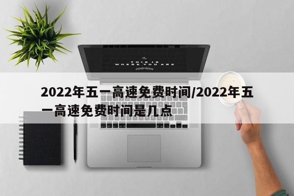 2022年五一高速免费时间/2022年五一高速免费时间是几点