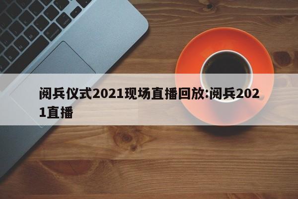 阅兵仪式2021现场直播回放:阅兵2021直播