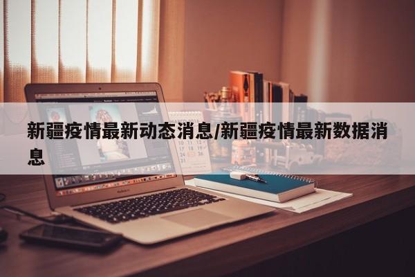 新疆疫情最新动态消息/新疆疫情最新数据消息