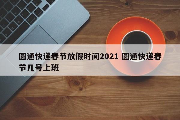 圆通快递春节放假时间2021 圆通快递春节几号上班