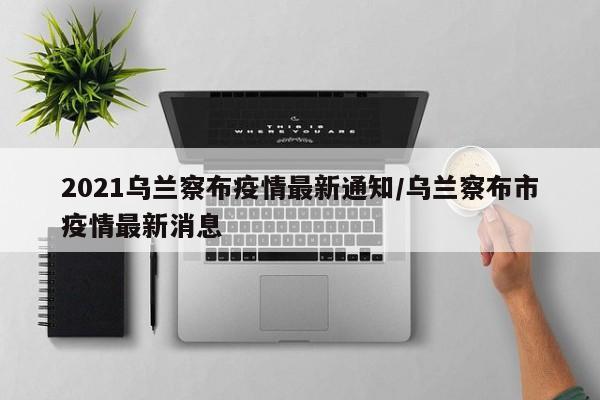 2021乌兰察布疫情最新通知/乌兰察布市疫情最新消息