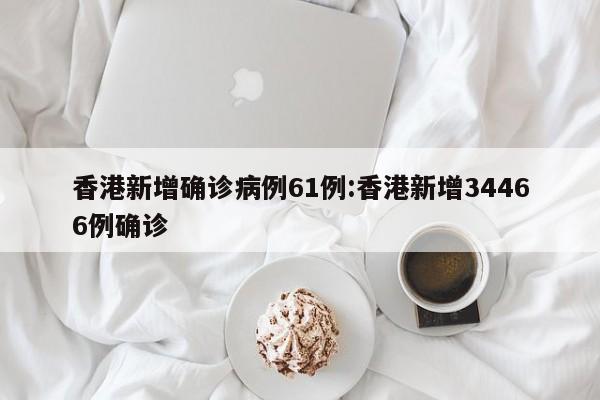 香港新增确诊病例61例:香港新增34466例确诊