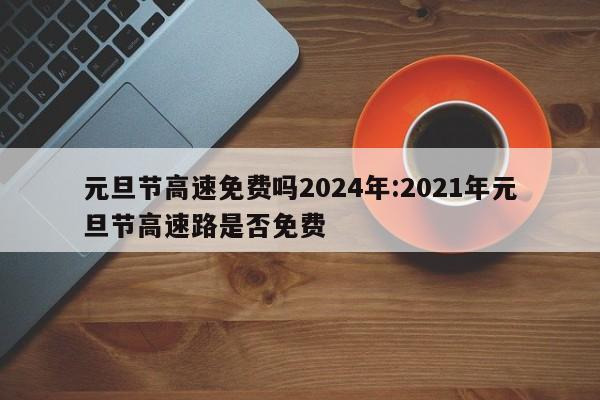 元旦节高速免费吗2024年:2021年元旦节高速路是否免费