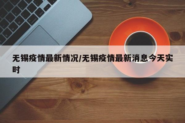 无锡疫情最新情况/无锡疫情最新消息今天实时