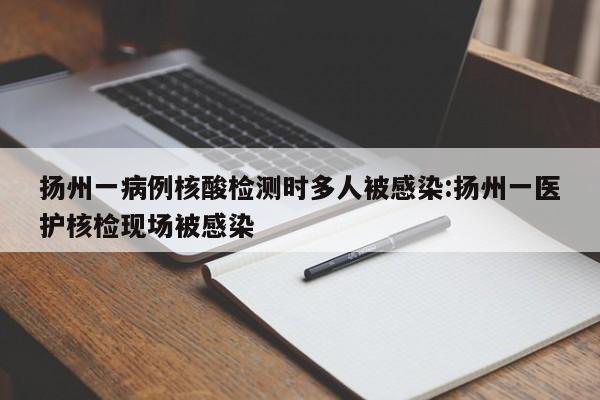 扬州一病例核酸检测时多人被感染:扬州一医护核检现场被感染