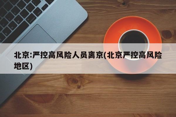 北京:严控高风险人员离京(北京严控高风险地区)