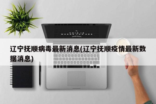 辽宁抚顺病毒最新消息(辽宁抚顺疫情最新数据消息)