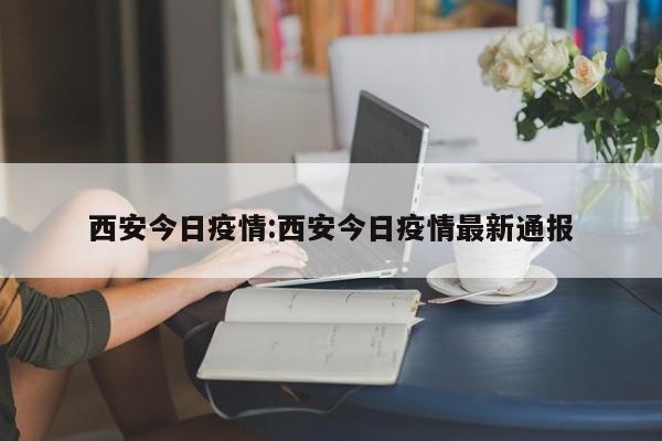 西安今日疫情:西安今日疫情最新通报