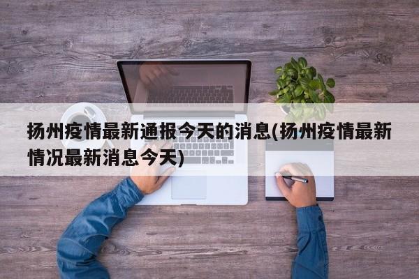 扬州疫情最新通报今天的消息(扬州疫情最新情况最新消息今天)