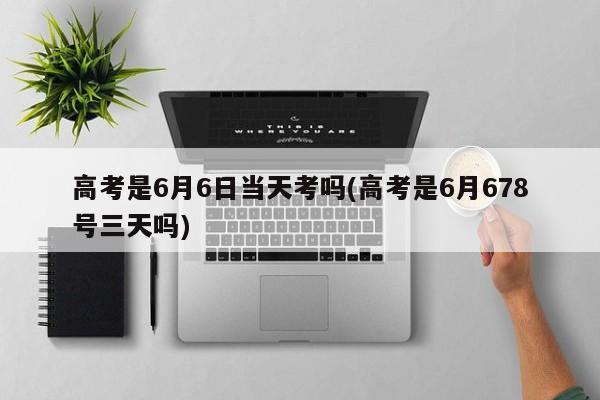 高考是6月6日当天考吗(高考是6月678号三天吗)