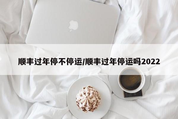 顺丰过年停不停运/顺丰过年停运吗2022