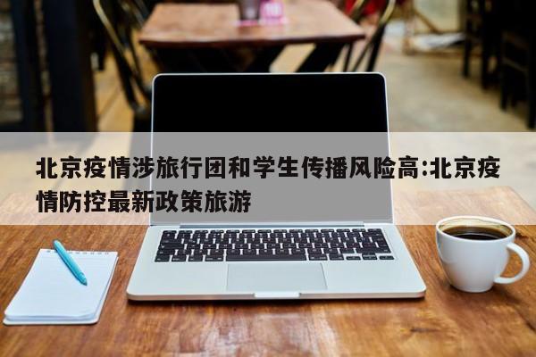 北京疫情涉旅行团和学生传播风险高:北京疫情防控最新政策旅游
