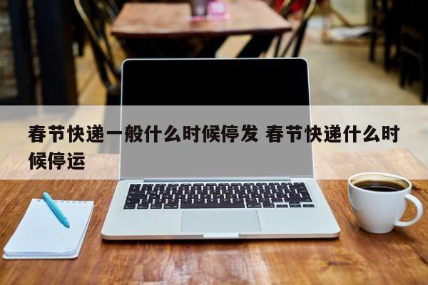 春节快递一般什么时候停发 春节快递什么时候停运