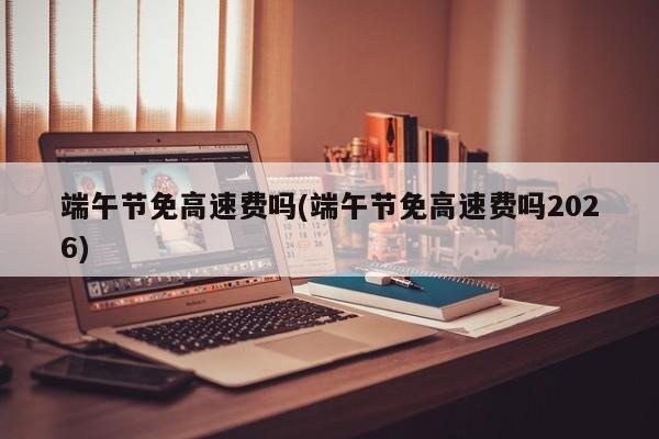 端午节免高速费吗(端午节免高速费吗2026)