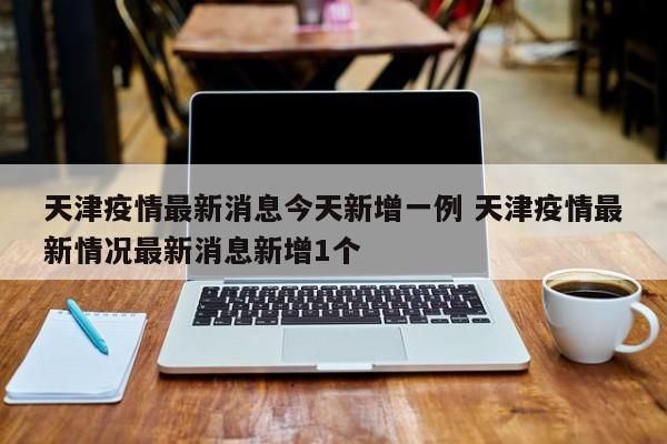 天津疫情最新消息今天新增一例 天津疫情最新情况最新消息新增1个