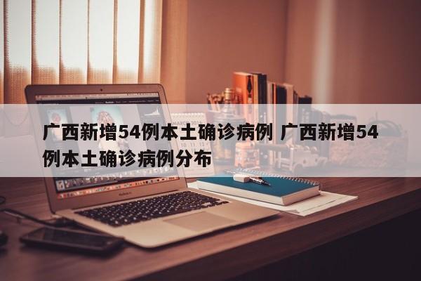 广西新增54例本土确诊病例 广西新增54例本土确诊病例分布