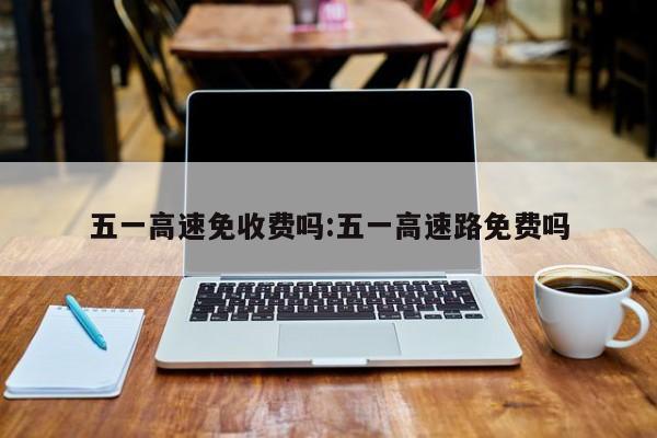 五一高速免收费吗:五一高速路免费吗