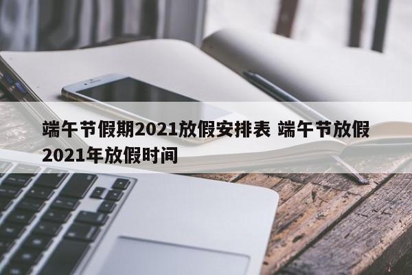 端午节假期2021放假安排表 端午节放假2021年放假时间